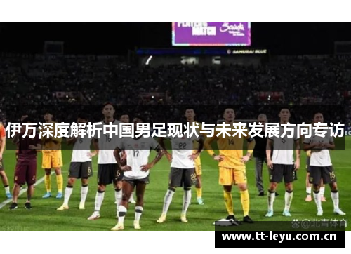伊万深度解析中国男足现状与未来发展方向专访